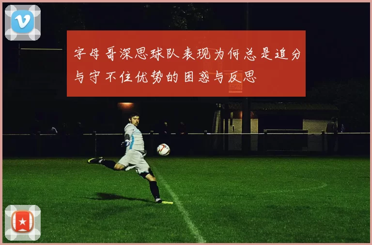 字母哥深思球队表现为何总是追分与守不住优势的困惑与反思