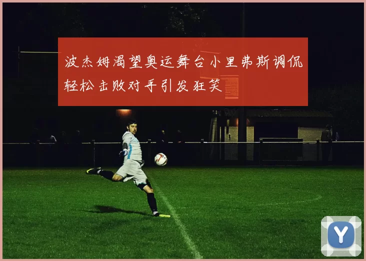 波杰姆渴望奥运舞台小里弗斯调侃轻松击败对手引发狂笑