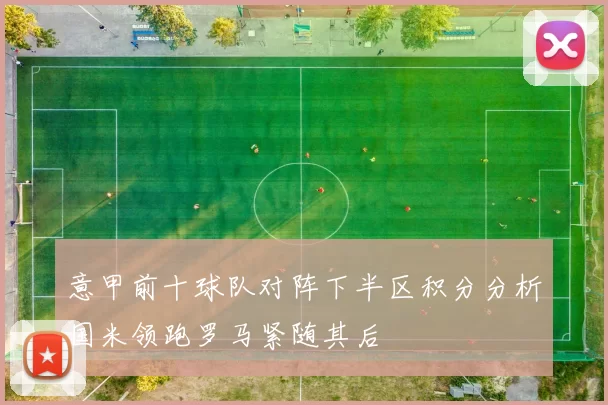 意甲前十球队对阵下半区积分分析国米领跑罗马紧随其后