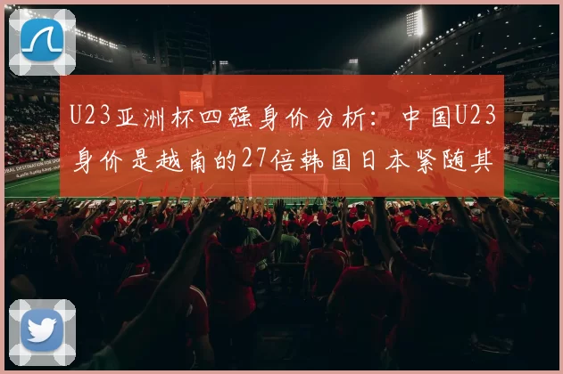 U23亚洲杯四强身价分析：中国U23身价是越南的27倍韩国日本紧随其后